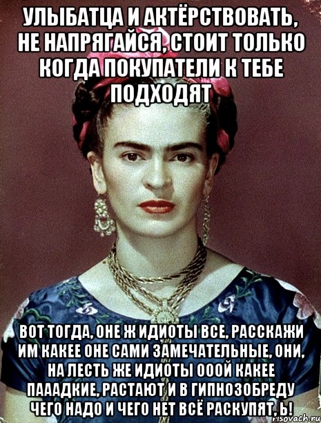 Улыбатца и актёрствовать, не напрягайся, стоит только когда покупатели к тебе подходят Вот тогда, оне ж идиоты все, расскажи им какее оне сами замечательные, они, на лесть же идиоты ооой какее пааадкие, растают и в гипнозобреду чего надо и чего нет всё раскупят, Ь!
