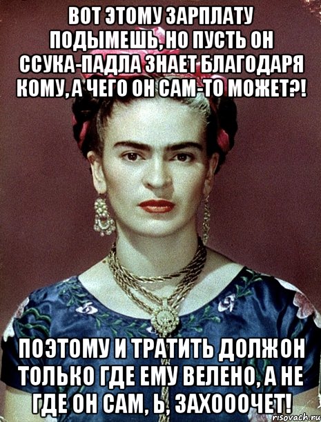 Вот этому зарплату подымешь, но пусть он ссука-падла знает благодаря кому, а чего он сам-то может?! Поэтому и тратить должон только где ему велено, а не где он сам, Ь, захооочет!
