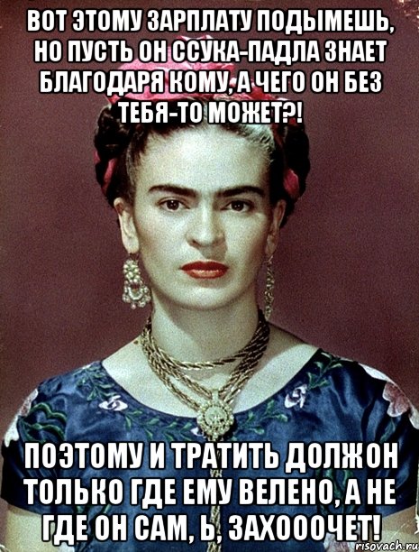 Вот этому зарплату подымешь, но пусть он ссука-падла знает благодаря кому, а чего он без тебя-то может?! Поэтому и тратить должон только где ему велено, а не где он сам, Ь, захооочет!