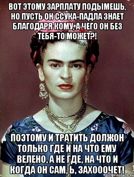 Вот этому зарплату подымешь, но пусть он ссука-падла знает благодаря кому, а чего он без тебя-то может?! Поэтому и тратить должон только где и на что ему велено, а не где, на что и когда он сам, Ь, захооочет!