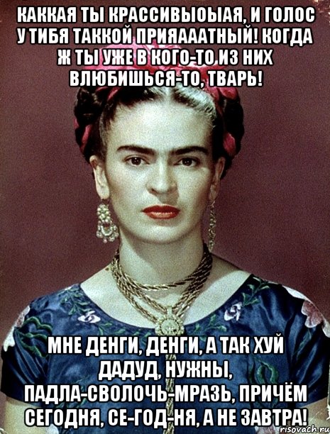 Каккая ты крассивыоыая, и голос у тибя таккой прияааатный! Когда ж ты уже в кого-то из них влюбишься-то, тварь! Мне денги, денги, а так хуй дадуд, нужны, падла-сволочь-мразь, причём сегодня, се-год-ня, а не завтра!