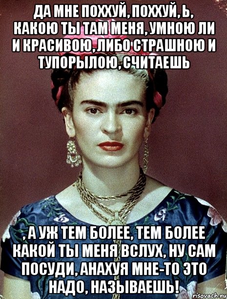 Да мне поххуй, поххуй, Ь, какою ты там меня, умною ли и красивою, либо страшною и тупорылою, считаешь , а уж тем более, тем более какой ты меня вслух, ну сам посуди, анахуя мне-то это надо, называешь!