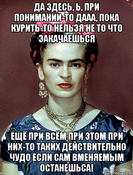 Да здесь, Ь, при понимании-то дааа, пока курить-то нельзя не то что закачаешься ещё при всём при этом при них-то таких действительно чудо если сам вменяемым останешьса!