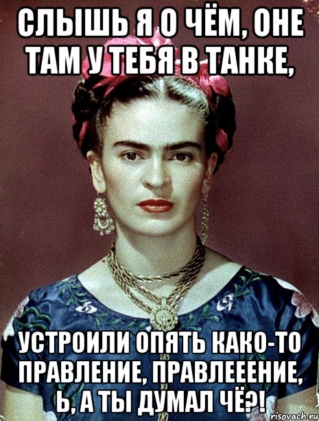 Слышь я о чём, оне там у тебя в танке, устроили опять како-то правление, правлееение, Ь, а ты думал чё?!