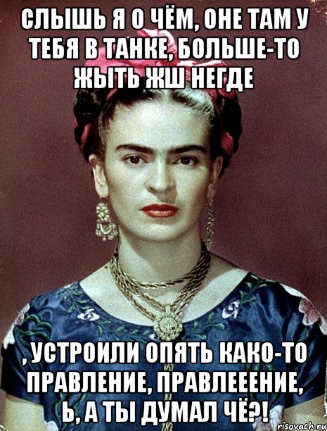 Слышь я о чём, оне там у тебя в танке, больше-то жыть жш негде , устроили опять како-то правление, правлееение, Ь, а ты думал чё?!