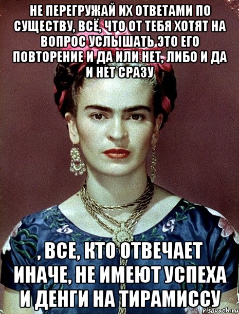 Не перегружай их ответами по существу, всё, что от тебя хотят на вопрос услышать это его повторение и да или нет, либо и да и нет сразу , все, кто отвечает иначе, не имеют успеха и денги на тирамиссу
