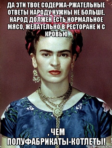 Да эти твое содержа-ржательные ответы народу нужны не больше, народ должен есть нормальное мясо, желательно в ресторане и с кровью , чем полуфабрикаты-котлеты!