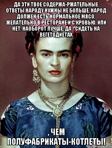 Да эти твое содержа-ржательные ответы народу нужны не больше, народ должен есть нормальное мясо, желательно в ресторане и с кровью, или нет, наоборот лучше, да - сидеть на вегетодиетах , чем полуфабрикаты-котлеты!