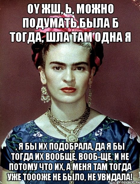 Oy жш, Ь, можно подумать была б тогда, шла там одна я , я бы их подобрала, да я бы тогда их вообще, вооб-ще, и не потому что их, а меня там тогда уже тоооже не было, не увидала!