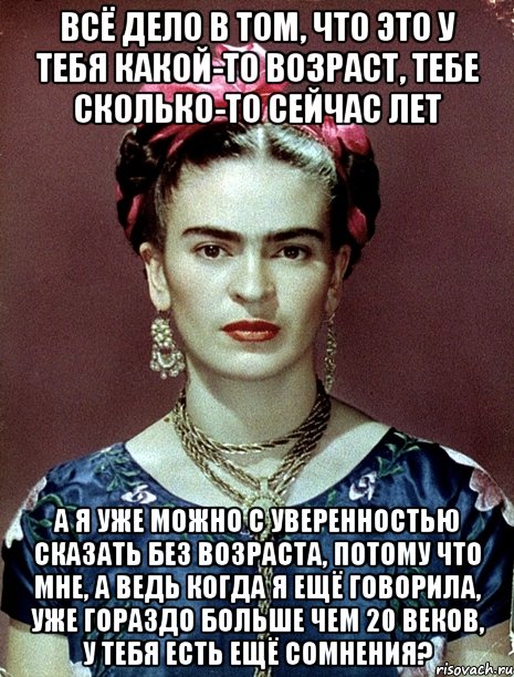 Всё дело в том, что это у тебя какой-то возраст, тебе сколько-то сейчас лет А я уже можно с уверенностью сказать без возраста, потому что мне, а ведь когда я ещё говорила, уже гораздо больше чем 20 веков, у тебя есть ещё сомнения?