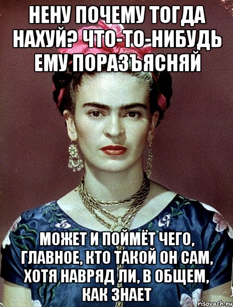нену почему тогда нахуй? что-то-нибудь ему поразъясняй может и поймёт чего, главное, кто такой он сам, хотя навряд ли, в общем, как знает