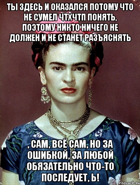 Ты здесь и оказался потому что не сумел ЧТХЧТП понять, поэтому никто ничего не должен и не станет разъяснять , сам, всё сам, но за ошибкой, за любой обязательно что-то последует, ь!