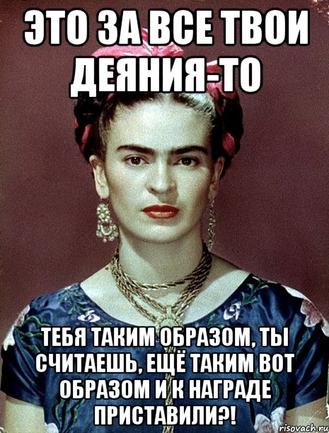 Это за все твои деяния-то тебя таким образом, ты считаешь, ещё таким вот образом и к награде приставили?!