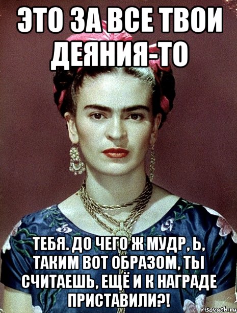 Это за все твои деяния-то тебя. до чего ж мудр, Ь, таким вот образом, ты считаешь, ещё и к награде приставили?!