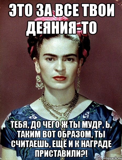 Это за все твои деяния-то тебя, до чего ж ты мудр, Ь, таким вот образом, ты считаешь, ещё и к награде приставили?!