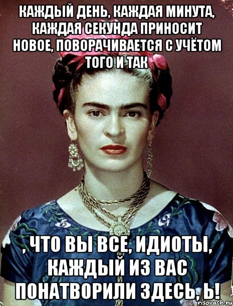 Каждый день, каждая минута, каждая секунда приносит новое, поворачивается с учётом того и так , что вы все, идиоты, каждый из вас понатворили здесь, Ь!