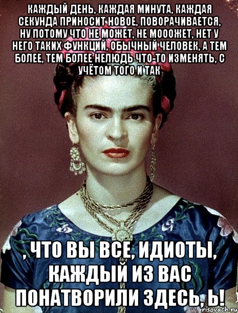 Каждый день, каждая минута, каждая секунда приносит новое, поворачивается, ну потому что не может, не мооожет, нет у него таких функций, обычный человек, а тем более, тем более нелюдь что-то изменять, с учётом того и так , что вы все, идиоты, каждый из вас понатворили здесь, Ь!