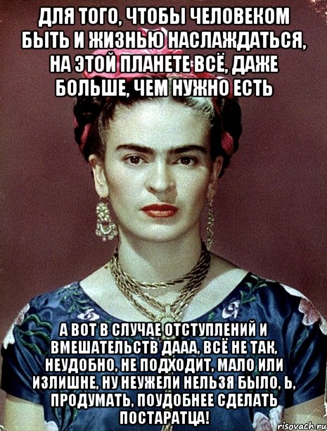 Для того, чтобы человеком быть и жизнью наслаждаться, на этой планете всё, даже больше, чем нужно есть А вот в случае отступлений и вмешательств дааа, всё не так, неудобно, не подходит, мало или излишне, ну неужели нельзя было, Ь, продумать, поудобнее сделать постаратца!