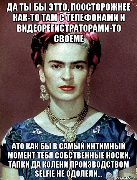 Да ты бы этто, поосторожнее как-то там с телефонами и видеорегистраторами-то своеме АТО как бы в самый интимный момент тебя собственные носки, тапки да колени производством selfie не одолели...