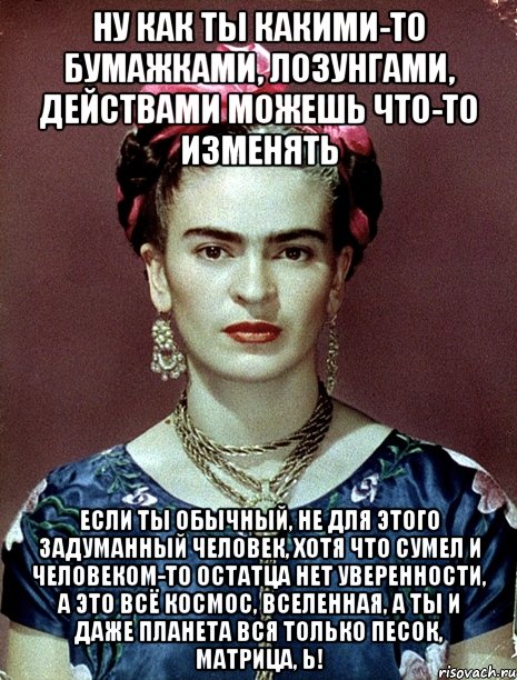 Ну как ты какими-то бумажками, лозунгами, действами можешь что-то изменять если ты обычный, не для этого задуманный человек, хотя что сумел и человеком-то остатца нет уверенности, а это всё космос, вселенная, а ты и даже планета вся только песок, матрица, Ь!