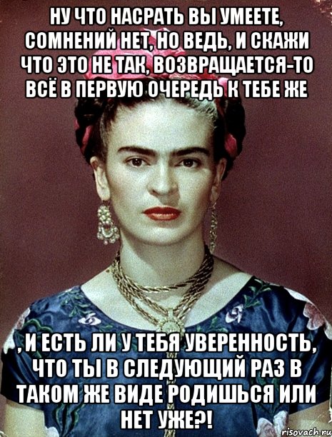 Ну что насрать вы умеете, сомнений нет, но ведь, и скажи что это не так, возвращается-то всё в первую очередь к тебе же , и есть ли у тебя уверенность, что ты в следующий раз в таком же виде родишься или нет уже?!