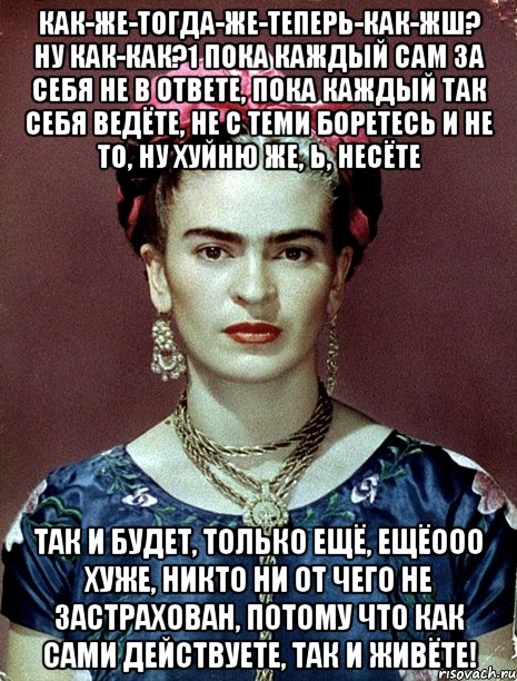 Как-же-тогда-же-теперь-как-жш? Ну как-как?1 Пока каждый сам за себя не в ответе, пока каждый так себя ведёте, не с теми боретесь и не то, ну хуйню же, Ь, несёте так и будет, только ещё, ещёооо хуже, никто ни от чего не застрахован, потому что как сами действуете, так и живёте!