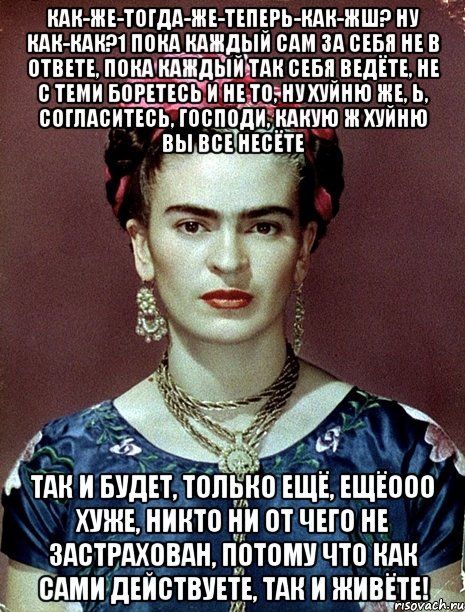 Как-же-тогда-же-теперь-как-жш? Ну как-как?1 Пока каждый сам за себя не в ответе, пока каждый так себя ведёте, не с теми боретесь и не то, ну хуйню же, Ь, согласитесь, Господи, какую ж хуйню вы все несёте так и будет, только ещё, ещёооо хуже, никто ни от чего не застрахован, потому что как сами действуете, так и живёте!