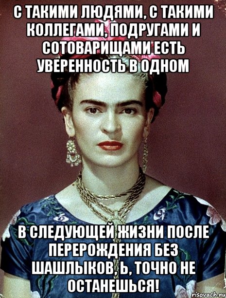 С такими людями, с такими коллегами, подругами и сотоварищами есть уверенность в одном в следующей жизни после перерождения без шашлыков, Ь, точно не останешься!