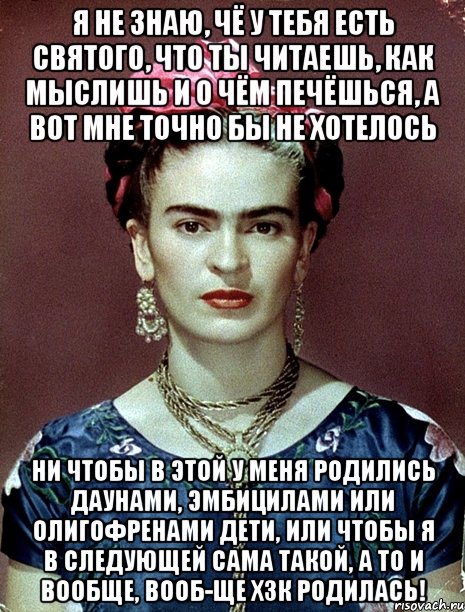 Я не знаю, чё у тебя есть святого, что ты читаешь, как мыслишь и о чём печёшься, а вот мне точно бы не хотелось ни чтобы в этой у меня родились даунами, эмбицилами или олигофренами дети, или чтобы я в следующей сама такой, а то и вообще, вооб-ще ХЗК родилась!