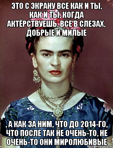 Это с экрану все как и ты, как и ты, когда актёрствуешь, все в слезах, добрые и милые , а как за ним, что до 2014-го, что после так не очень-то, не очень-то они миролюбивые