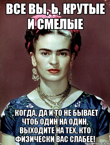 Все вы, Ь, крутые и смелые , когда, да и то не бывает чтоб один на один, выходите на тех, кто физически вас слабее!