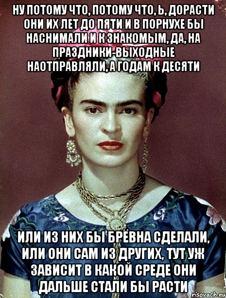 Ну потому что, потому что, Ь, дорасти они их лет до пяти и в порнухе бы наснимали и к знакомым, да, на праздники-выходные наотправляли, а годам к десяти или из них бы брёвна сделали, или они сам из других, тут уж зависит в какой среде они дальше стали бы расти