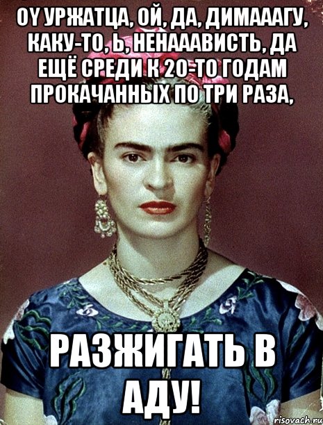 Oy уржатца, ой, да, димааагу, каку-то, Ь, ненааависть, да ещё среди к 20-то годам прокачанных по три раза, разжигать в Аду!