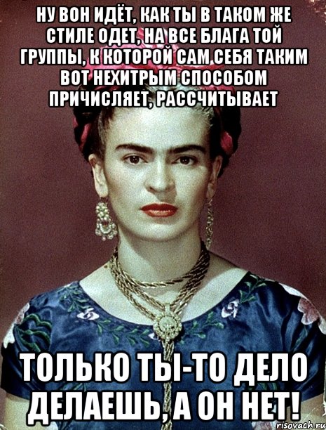 Ну вон идёт, как ты в таком же стиле одет, на все блага той группы, к которой сам себя таким вот нехитрым способом причисляет, рассчитывает Только ты-то дело делаешь, а он нет!