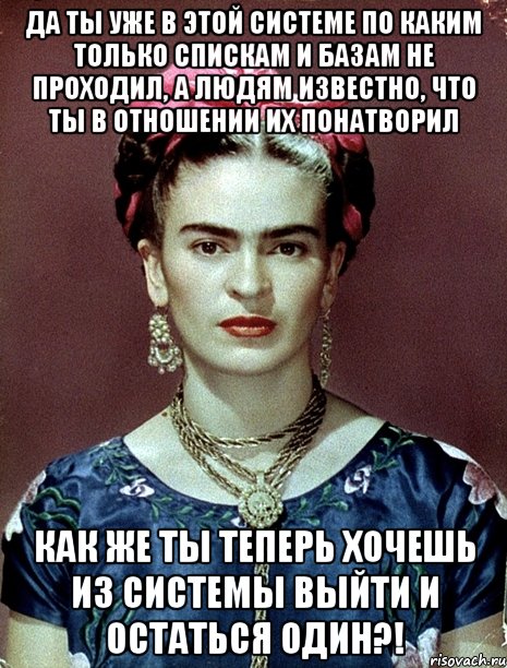 Да ты уже в этой системе по каким только спискам и базам не проходил, а людям известно, что ты в отношении их понатворил Как же ты теперь хочешь из системы выйти и остаться один?!