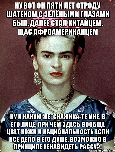 Ну вот он пяти лет отроду шатеном с зелёными глазами был, далее стал китайцем, щас афроамериканцем ну и какую же, скажика-те мне, в его лице, при чём здесь вообще цвет кожи и национальность если всё дело в его душе, возможно в принципе ненавидеть рассу?!