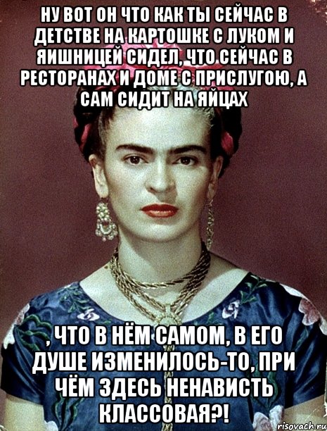 Ну вот он что как ты сейчас в детстве на картошке с луком и яишницей сидел, что сейчас в ресторанах и доме с прислугою, а сам сидит на яйцах , что в нём самом, в его душе изменилось-то, при чём здесь ненависть классовая?!
