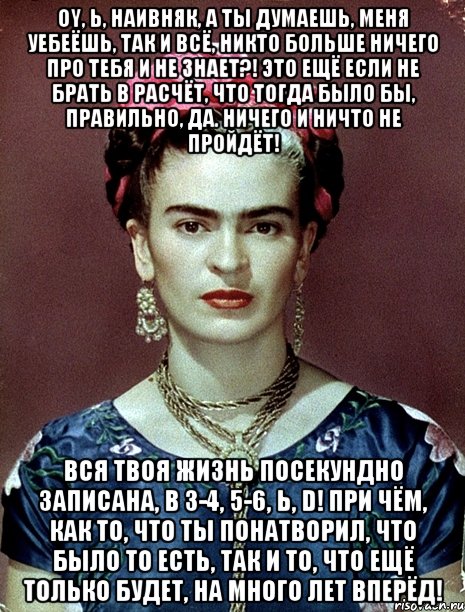 Oy, Ь, наивняк, а ты думаешь, меня уебеёшь, так и всё, никто больше ничего про тебя и не знает?! Это ещё если не брать в расчёт, что тогда было бы, правильно, да. Ничего и ничто не пройдёт! Вся твоя жизнь посекундно записана, в 3-4, 5-6, Ь, D! При чём, как то, что ты понатворил, что было то есть, так и то, что ещё только будет, на много лет вперёд!