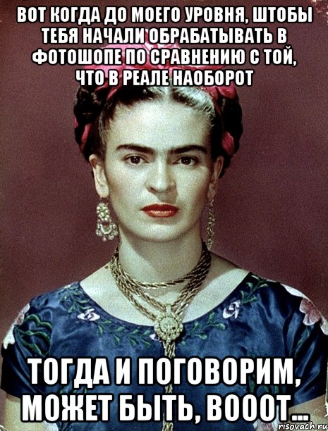 Вот когда до моего уровня, штобы тебя начали обрабатывать в фотошопе по сравнению с той, что в реале наоборот Тогда и поговорим, может быть, вооот...