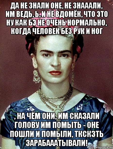 Да не знали оне, не знааали, им ведь, Ь, и не вдомёк, что это ну как бэ не очень нормально, когда человек без рук и ног , на чём они, им сказали голову им помыть - оне пошли и помыли, ткскзть зарабааатывали!