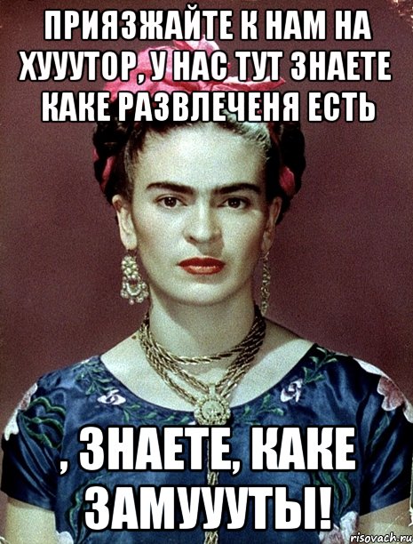 Приязжайте к нам на хууутор, у нас тут знаете каке развлеченя есть , знаете, каке замуууты!
