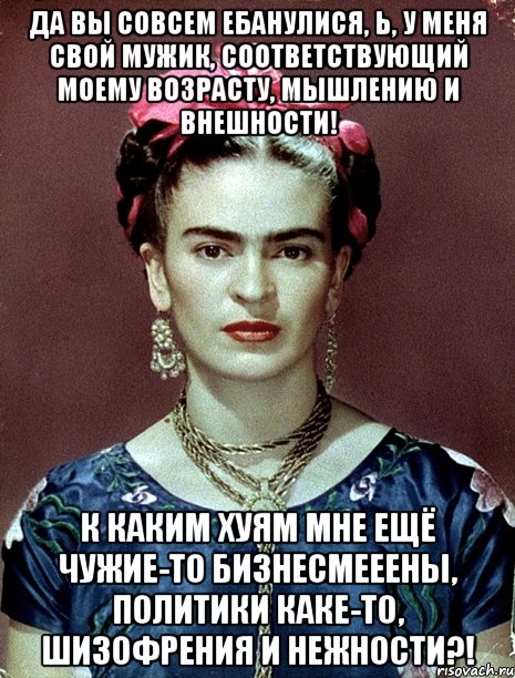 Да вы совсем ебанулися, Ь, у меня свой мужик, соответствующий моему возрасту, мышлению и внешности! К каким хуям мне ещё чужие-то бизнесмееены, политики каке-то, шизофрения и нежности?!