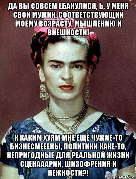 Да вы совсем ебанулися, Ь, у меня свой мужик, соответствующий моему возрасту, мышлению и внешности! К каким хуям мне ещё чужие-то бизнесмееены, политики каке-то, непригодные для реальной жизни сценааарии, шизофрения и нежности?!