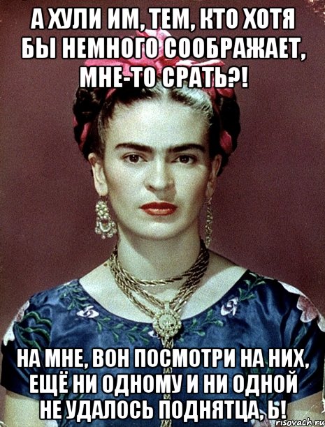 А хули им, тем, кто хотя бы немного соображает, мне-то срать?! На мне, вон посмотри на них, ещё ни одному и ни одной не удалось поднятца, Ь!