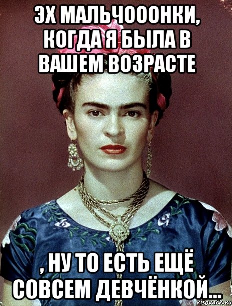 Эх мальчооонки, когда я была в вашем возрасте , ну то есть ещё совсем девчёнкой...
