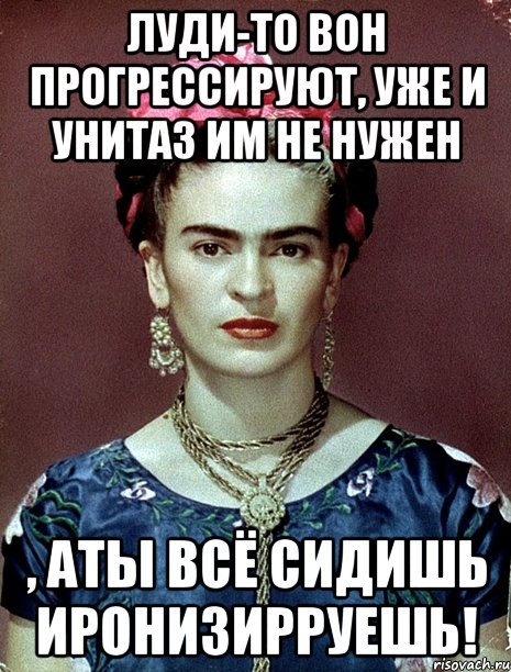 Луди-то вон прогрессируют, уже и унитаз им не нужен , аты всё сидишь иронизирруешь!
