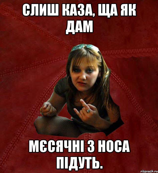 слиш каза, ща як дам мєсячні з носа підуть.
