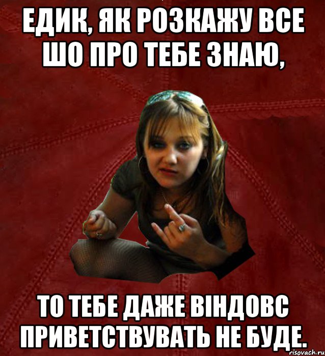 Едик, як розкажу все шо про тебе знаю, то тебе даже віндовс приветствувать не буде.