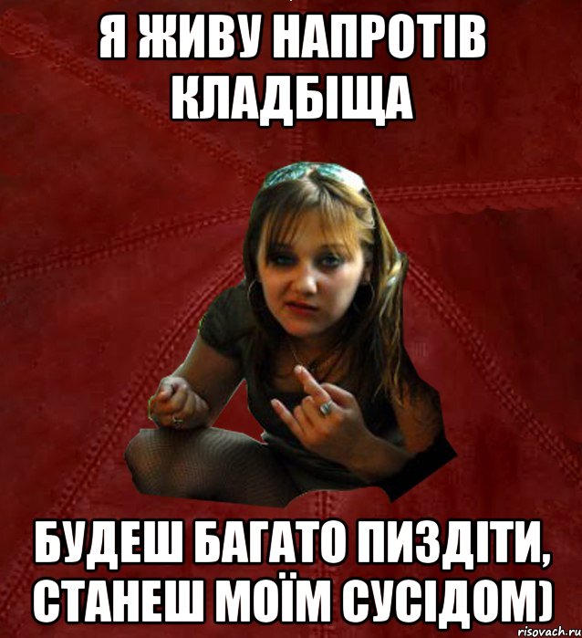 Я живу напротів кладбіща будеш багато пиздіти, станеш моїм сусідом)