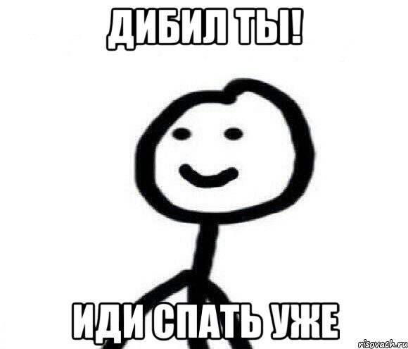 дибил ты! иди спать уже
